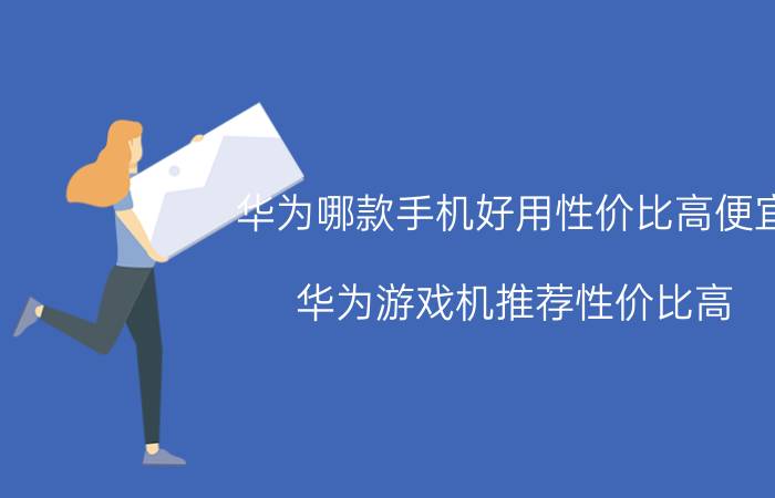 华为哪款手机好用性价比高便宜 华为游戏机推荐性价比高？